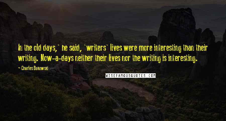 Charles Bukowski Quotes: In the old days,' he said, 'writers' lives were more interesting than their writing. Now-a-days neither their lives nor the writing is interesting.