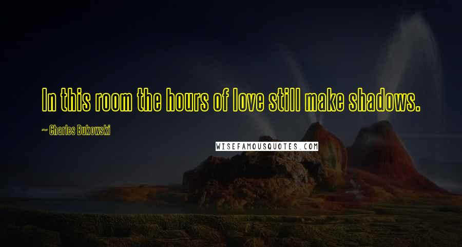 Charles Bukowski Quotes: In this room the hours of love still make shadows.