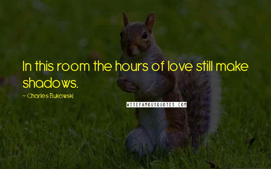 Charles Bukowski Quotes: In this room the hours of love still make shadows.