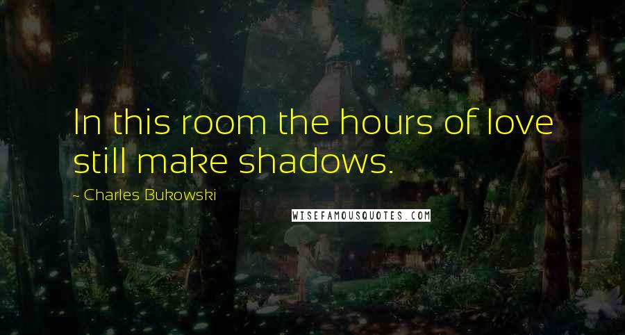 Charles Bukowski Quotes: In this room the hours of love still make shadows.