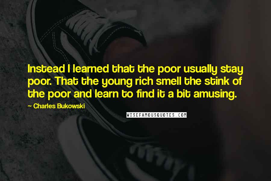 Charles Bukowski Quotes: Instead I learned that the poor usually stay poor. That the young rich smell the stink of the poor and learn to find it a bit amusing.