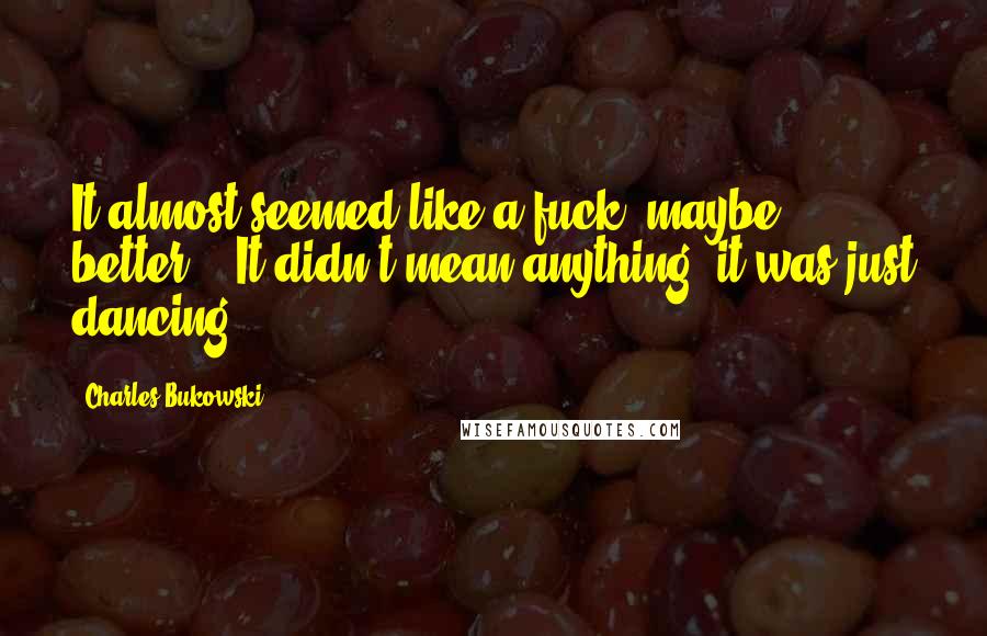 Charles Bukowski Quotes: It almost seemed like a fuck, maybe better." "It didn't mean anything, it was just dancing.