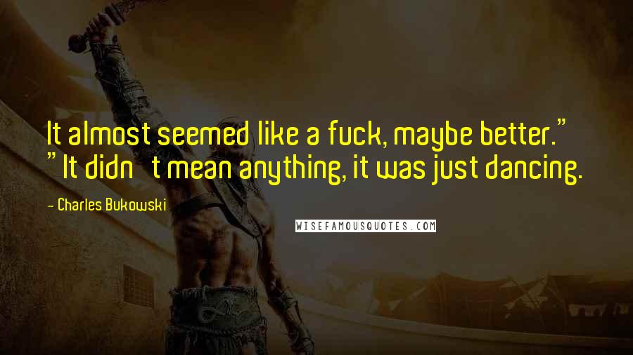 Charles Bukowski Quotes: It almost seemed like a fuck, maybe better." "It didn't mean anything, it was just dancing.