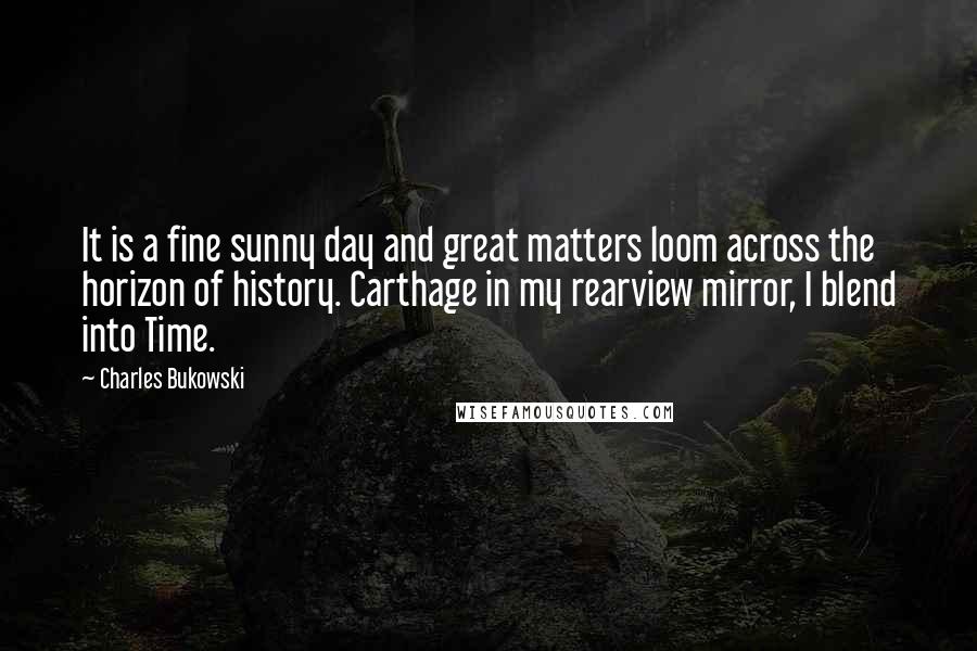 Charles Bukowski Quotes: It is a fine sunny day and great matters loom across the horizon of history. Carthage in my rearview mirror, I blend into Time.