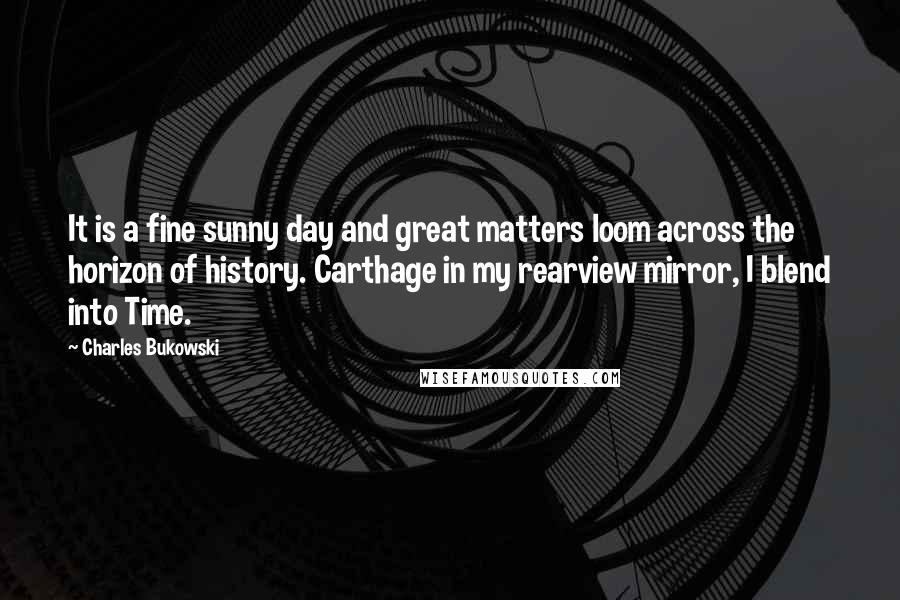 Charles Bukowski Quotes: It is a fine sunny day and great matters loom across the horizon of history. Carthage in my rearview mirror, I blend into Time.