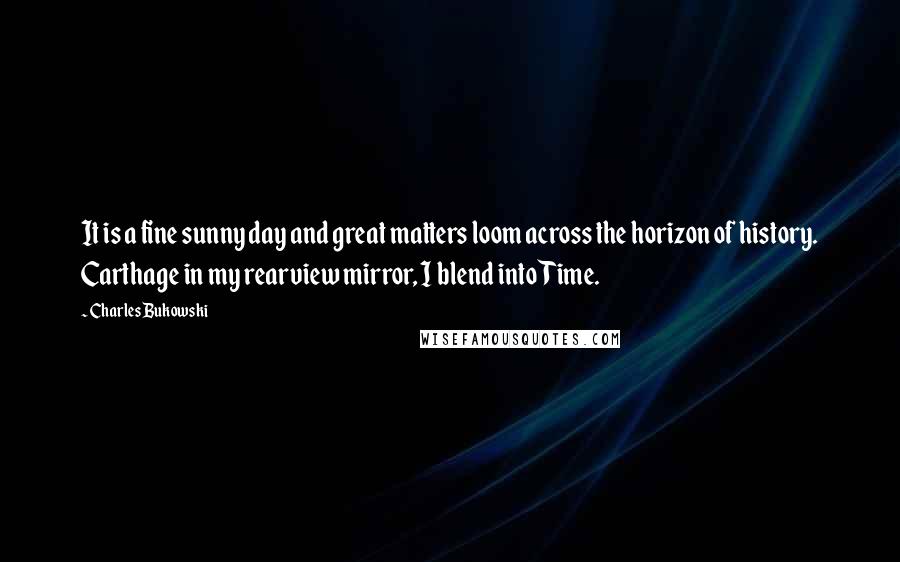 Charles Bukowski Quotes: It is a fine sunny day and great matters loom across the horizon of history. Carthage in my rearview mirror, I blend into Time.