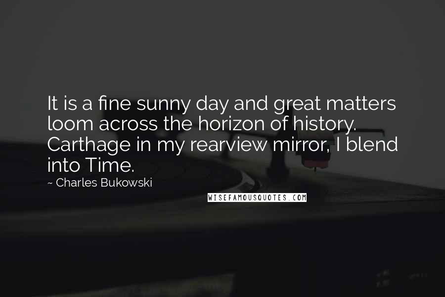 Charles Bukowski Quotes: It is a fine sunny day and great matters loom across the horizon of history. Carthage in my rearview mirror, I blend into Time.