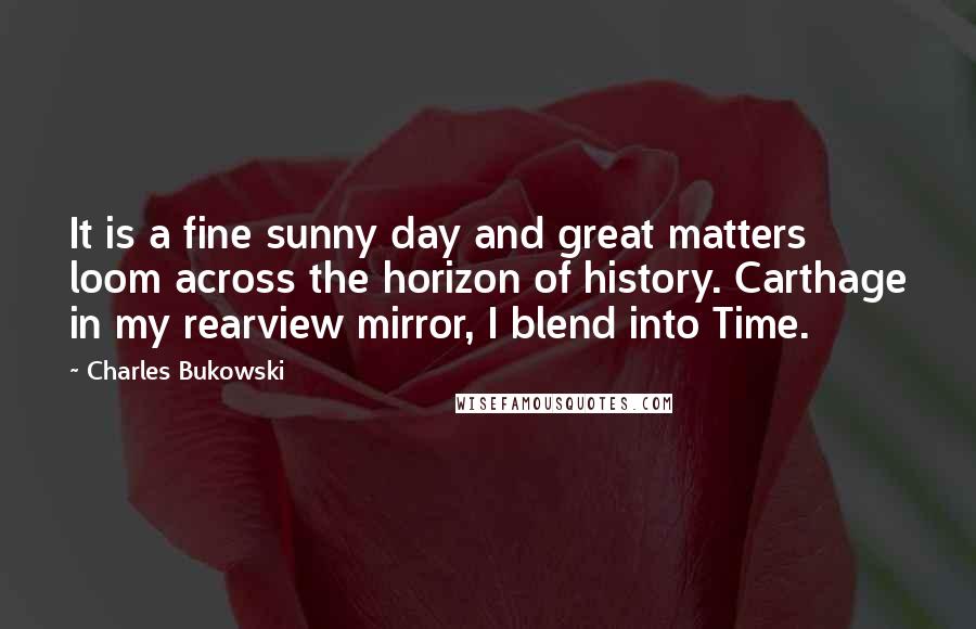 Charles Bukowski Quotes: It is a fine sunny day and great matters loom across the horizon of history. Carthage in my rearview mirror, I blend into Time.