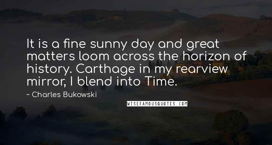 Charles Bukowski Quotes: It is a fine sunny day and great matters loom across the horizon of history. Carthage in my rearview mirror, I blend into Time.