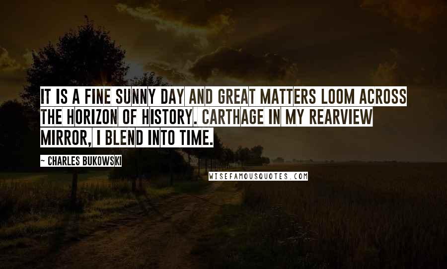 Charles Bukowski Quotes: It is a fine sunny day and great matters loom across the horizon of history. Carthage in my rearview mirror, I blend into Time.