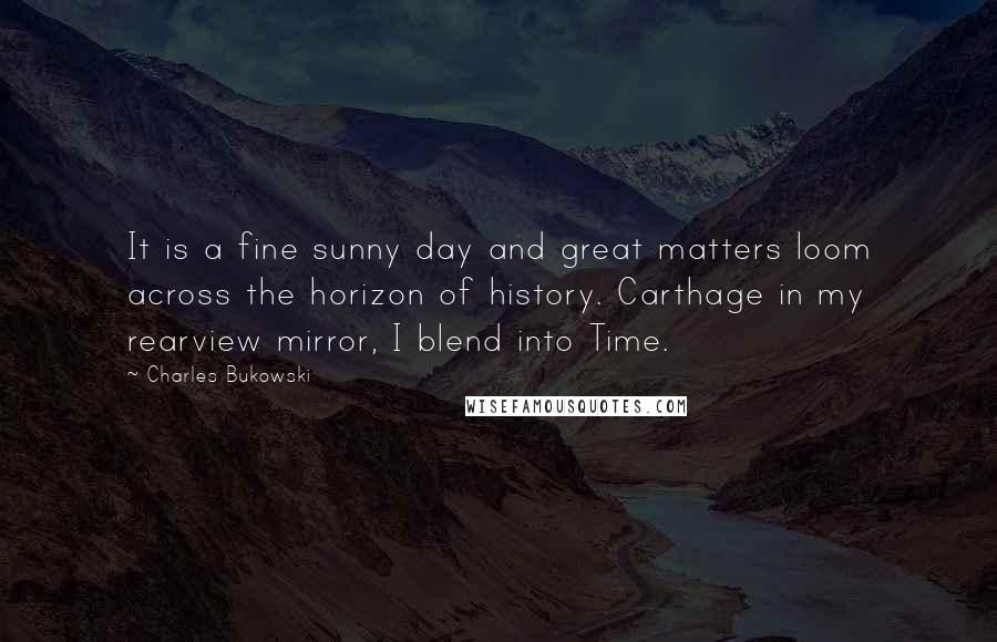 Charles Bukowski Quotes: It is a fine sunny day and great matters loom across the horizon of history. Carthage in my rearview mirror, I blend into Time.