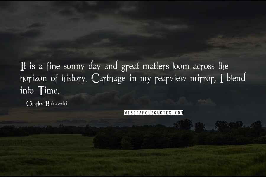 Charles Bukowski Quotes: It is a fine sunny day and great matters loom across the horizon of history. Carthage in my rearview mirror, I blend into Time.