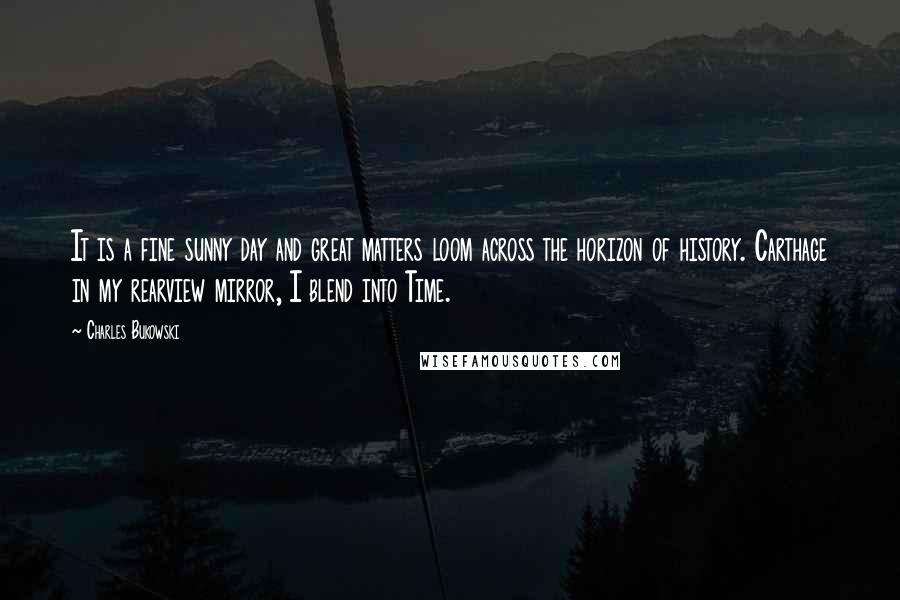 Charles Bukowski Quotes: It is a fine sunny day and great matters loom across the horizon of history. Carthage in my rearview mirror, I blend into Time.