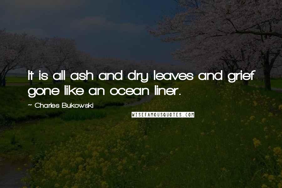 Charles Bukowski Quotes: It is all ash and dry leaves and grief gone like an ocean liner.