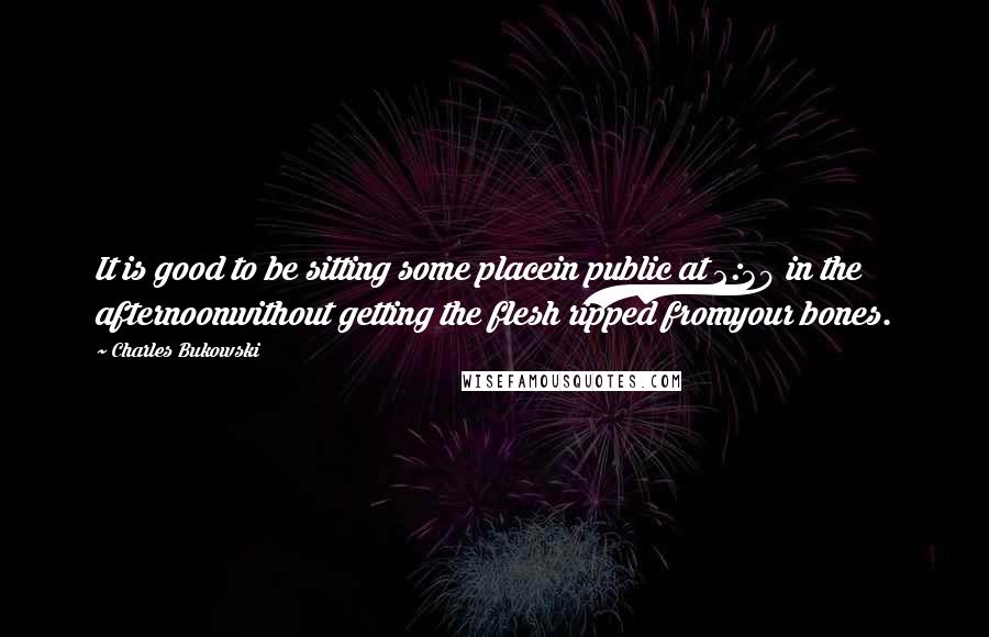 Charles Bukowski Quotes: It is good to be sitting some placein public at 2:30 in the afternoonwithout getting the flesh ripped fromyour bones.