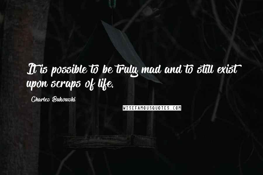 Charles Bukowski Quotes: It is possible to be truly mad and to still exist upon scraps of life.