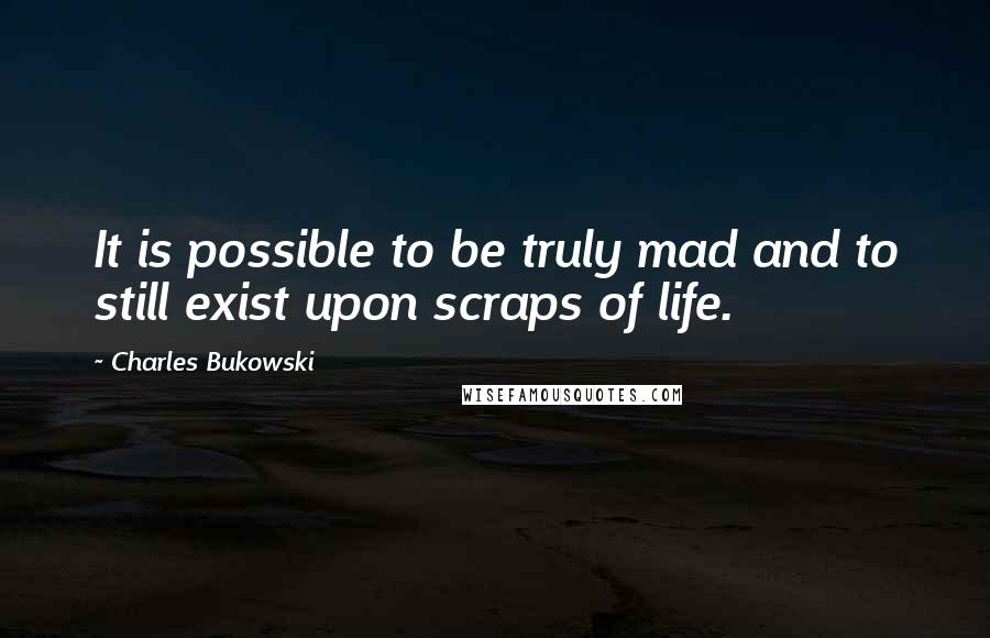 Charles Bukowski Quotes: It is possible to be truly mad and to still exist upon scraps of life.