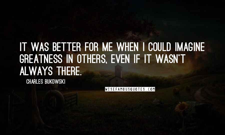 Charles Bukowski Quotes: It was better for me when I could imagine greatness in others, even if it wasn't always there.