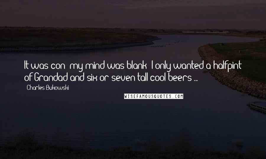 Charles Bukowski Quotes: It was con; my mind was blank; I only wanted a halfpint of Grandad and six or seven tall cool beers ...