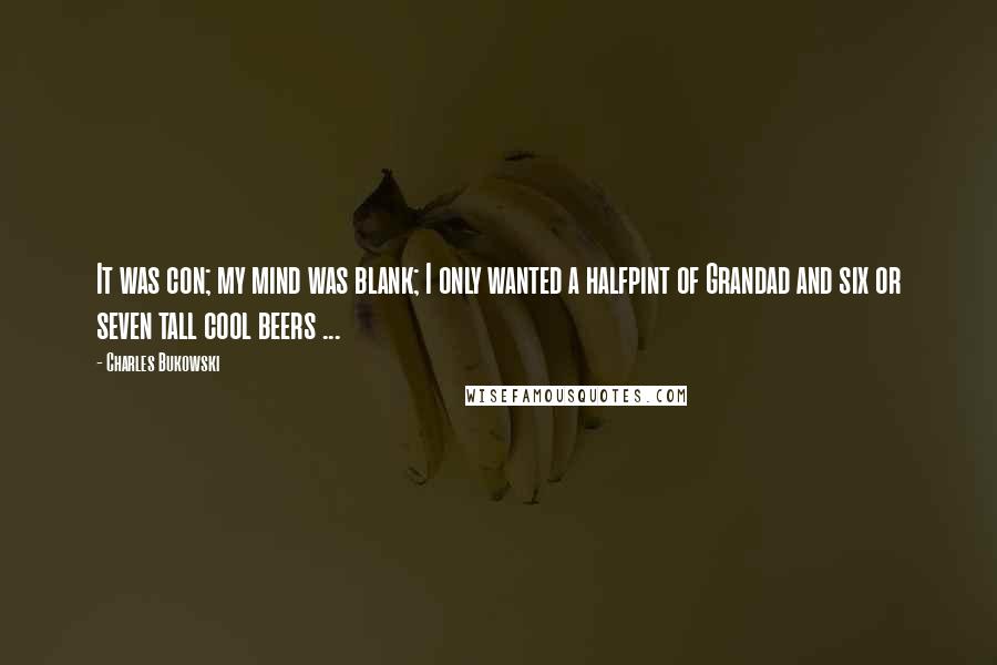 Charles Bukowski Quotes: It was con; my mind was blank; I only wanted a halfpint of Grandad and six or seven tall cool beers ...