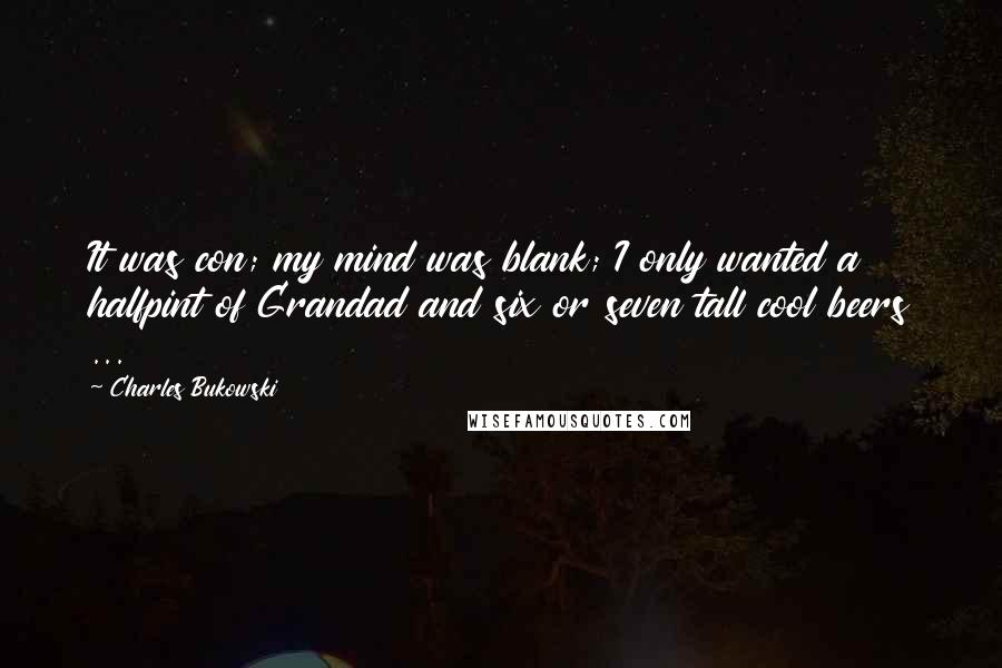 Charles Bukowski Quotes: It was con; my mind was blank; I only wanted a halfpint of Grandad and six or seven tall cool beers ...