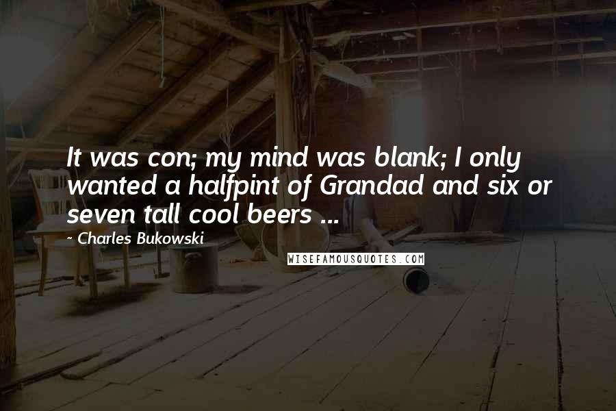 Charles Bukowski Quotes: It was con; my mind was blank; I only wanted a halfpint of Grandad and six or seven tall cool beers ...