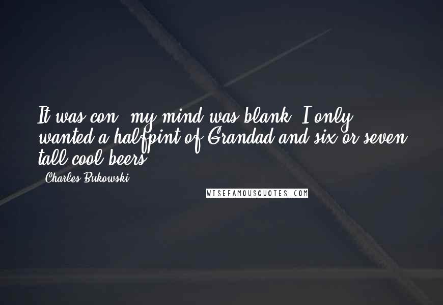 Charles Bukowski Quotes: It was con; my mind was blank; I only wanted a halfpint of Grandad and six or seven tall cool beers ...