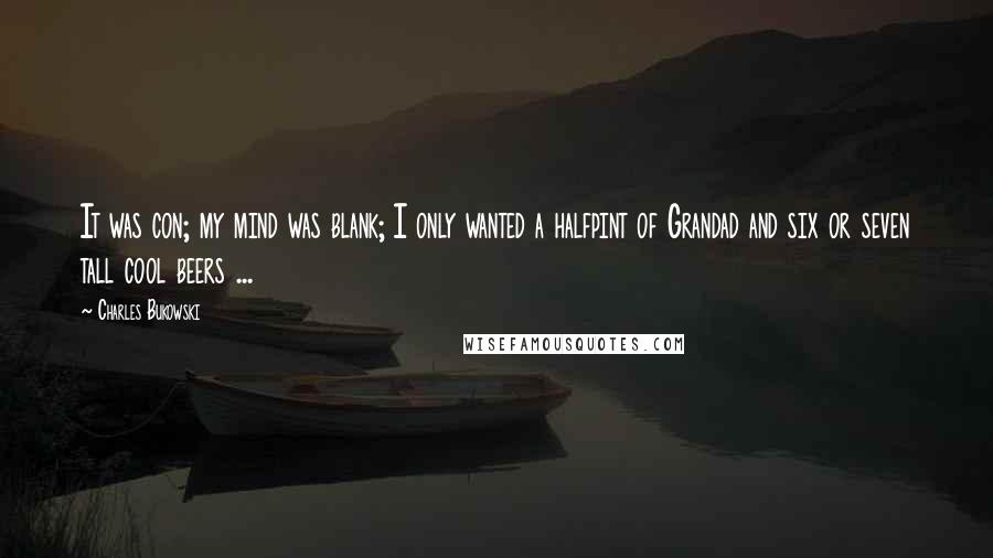 Charles Bukowski Quotes: It was con; my mind was blank; I only wanted a halfpint of Grandad and six or seven tall cool beers ...