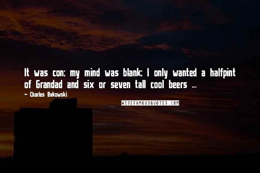 Charles Bukowski Quotes: It was con; my mind was blank; I only wanted a halfpint of Grandad and six or seven tall cool beers ...