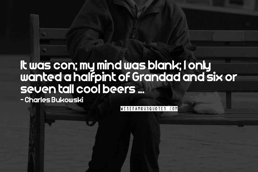 Charles Bukowski Quotes: It was con; my mind was blank; I only wanted a halfpint of Grandad and six or seven tall cool beers ...