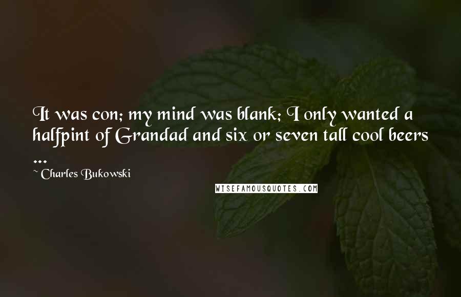 Charles Bukowski Quotes: It was con; my mind was blank; I only wanted a halfpint of Grandad and six or seven tall cool beers ...