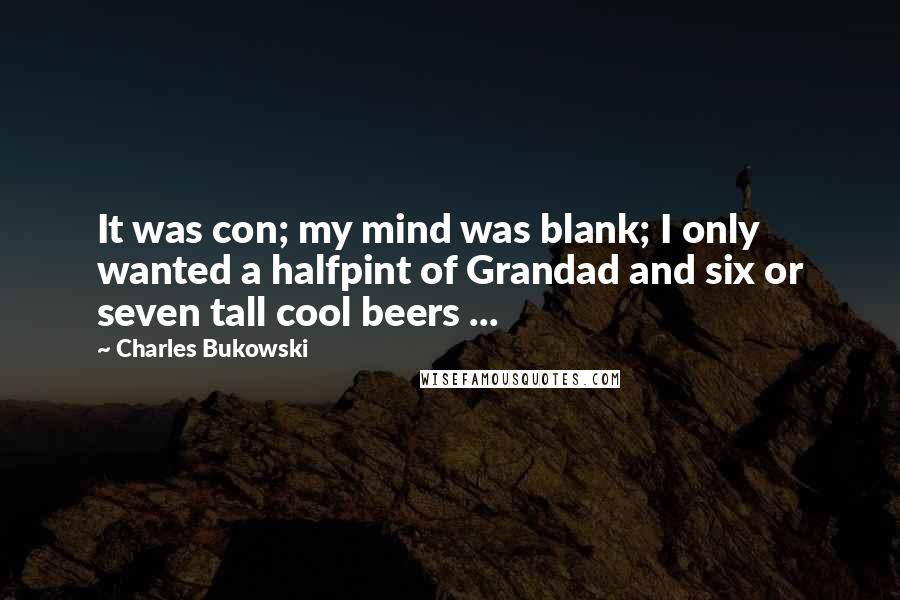 Charles Bukowski Quotes: It was con; my mind was blank; I only wanted a halfpint of Grandad and six or seven tall cool beers ...