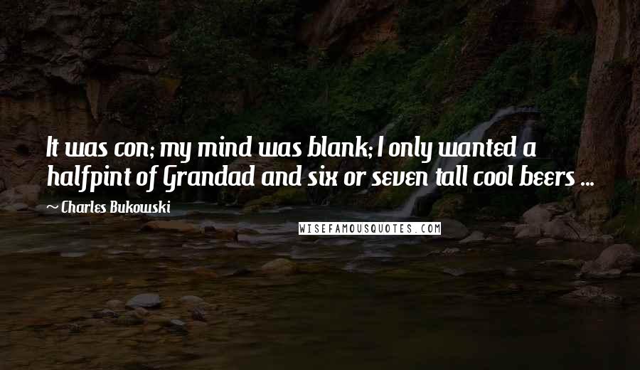 Charles Bukowski Quotes: It was con; my mind was blank; I only wanted a halfpint of Grandad and six or seven tall cool beers ...