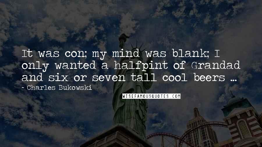 Charles Bukowski Quotes: It was con; my mind was blank; I only wanted a halfpint of Grandad and six or seven tall cool beers ...