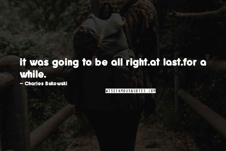 Charles Bukowski Quotes: it was going to be all right.at last.for a while.