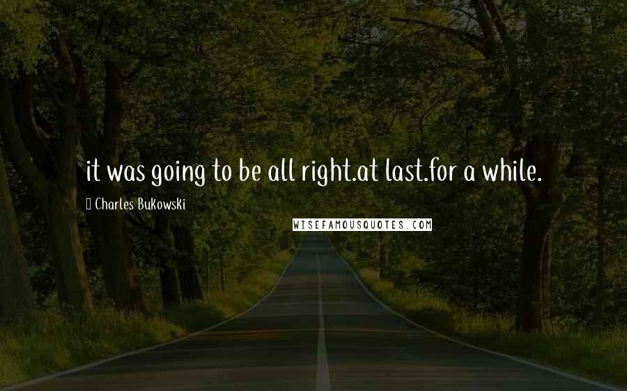 Charles Bukowski Quotes: it was going to be all right.at last.for a while.