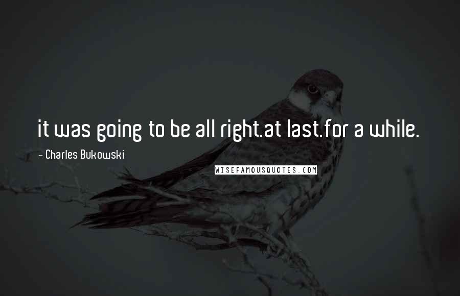 Charles Bukowski Quotes: it was going to be all right.at last.for a while.