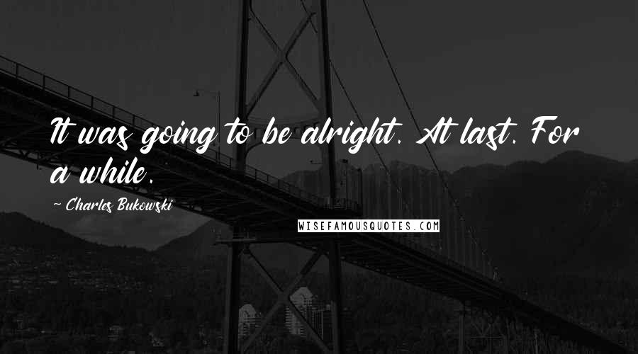 Charles Bukowski Quotes: It was going to be alright. At last. For a while.