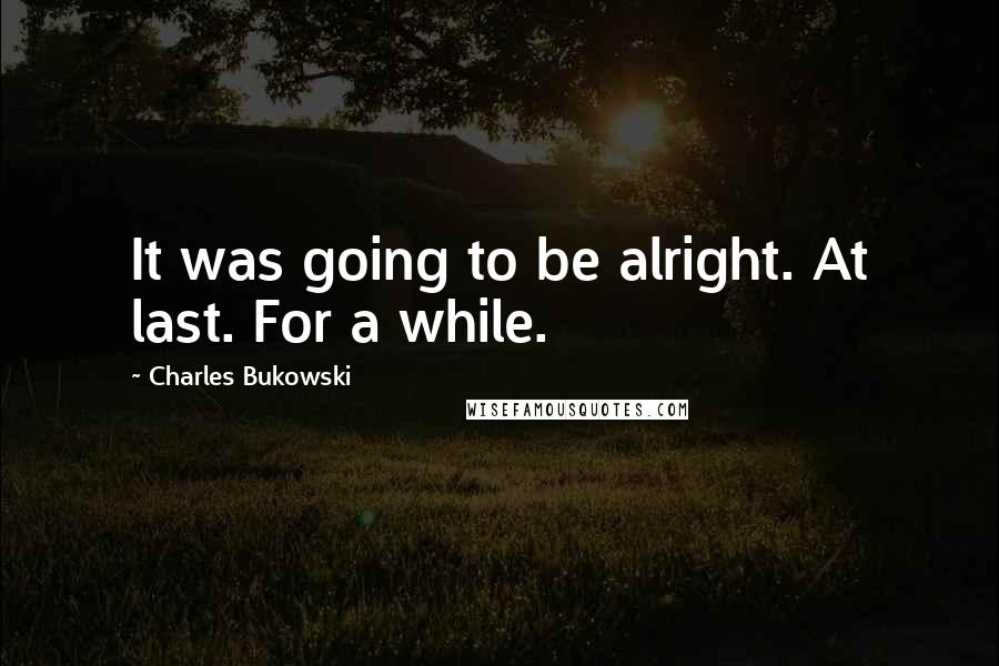 Charles Bukowski Quotes: It was going to be alright. At last. For a while.