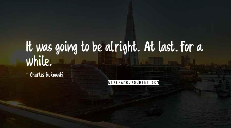 Charles Bukowski Quotes: It was going to be alright. At last. For a while.
