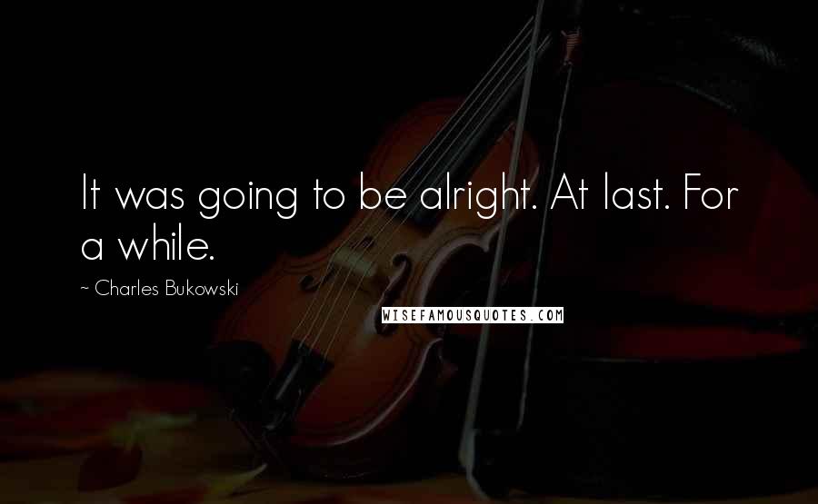 Charles Bukowski Quotes: It was going to be alright. At last. For a while.