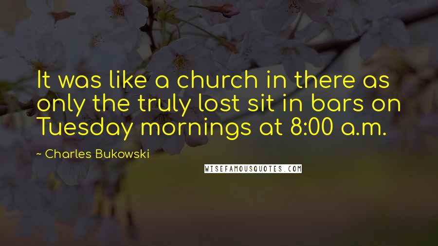 Charles Bukowski Quotes: It was like a church in there as only the truly lost sit in bars on Tuesday mornings at 8:00 a.m.