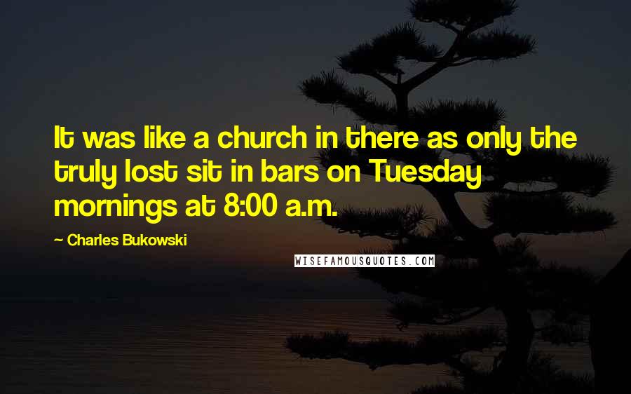 Charles Bukowski Quotes: It was like a church in there as only the truly lost sit in bars on Tuesday mornings at 8:00 a.m.