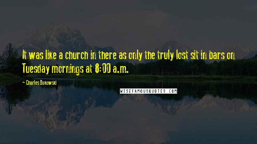 Charles Bukowski Quotes: It was like a church in there as only the truly lost sit in bars on Tuesday mornings at 8:00 a.m.