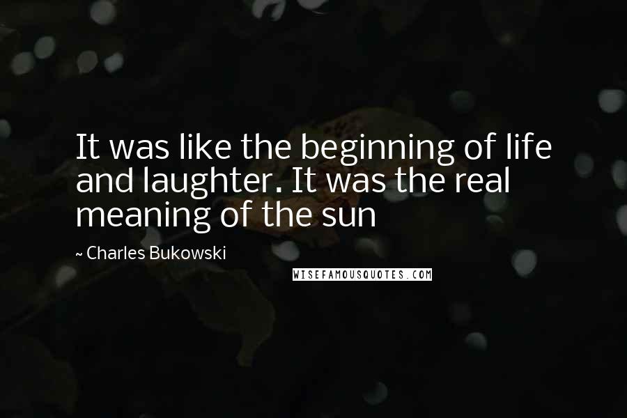 Charles Bukowski Quotes: It was like the beginning of life and laughter. It was the real meaning of the sun