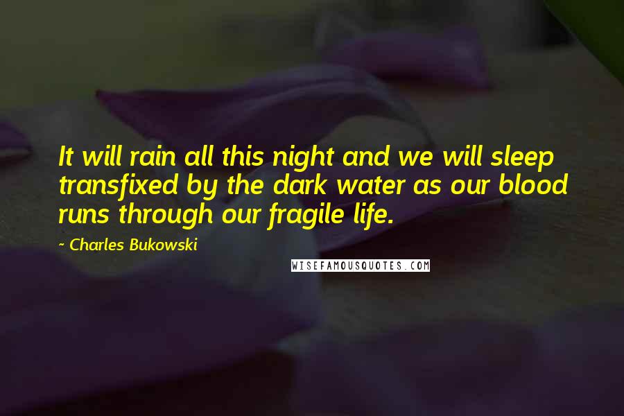 Charles Bukowski Quotes: It will rain all this night and we will sleep transfixed by the dark water as our blood runs through our fragile life.