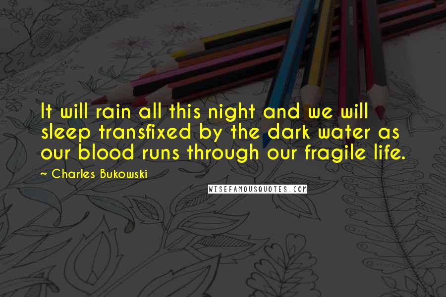 Charles Bukowski Quotes: It will rain all this night and we will sleep transfixed by the dark water as our blood runs through our fragile life.