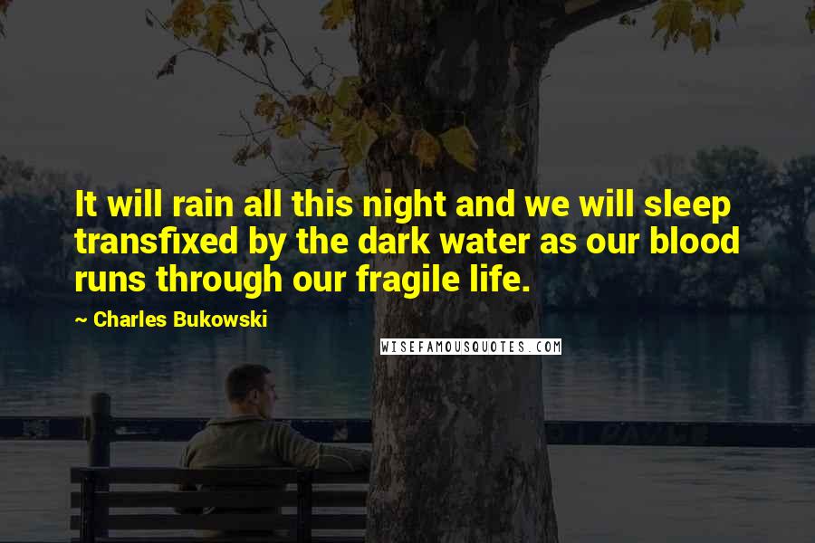 Charles Bukowski Quotes: It will rain all this night and we will sleep transfixed by the dark water as our blood runs through our fragile life.