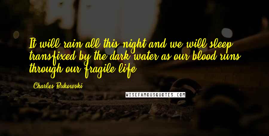 Charles Bukowski Quotes: It will rain all this night and we will sleep transfixed by the dark water as our blood runs through our fragile life.