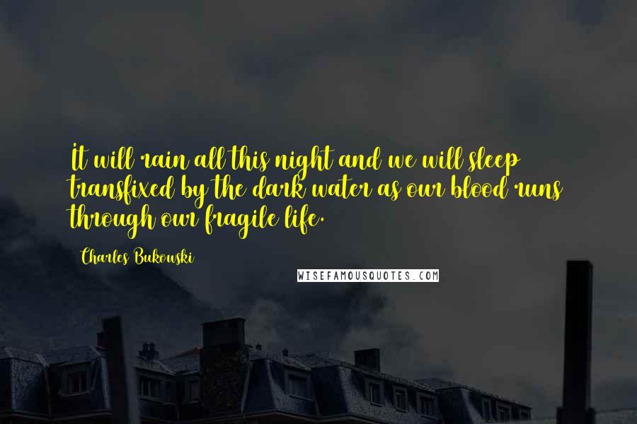 Charles Bukowski Quotes: It will rain all this night and we will sleep transfixed by the dark water as our blood runs through our fragile life.